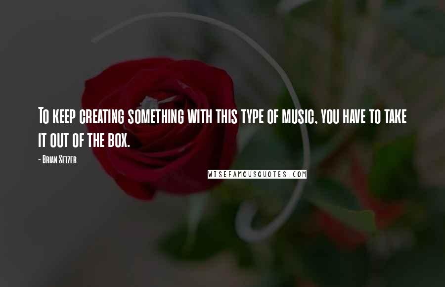 Brian Setzer Quotes: To keep creating something with this type of music, you have to take it out of the box.