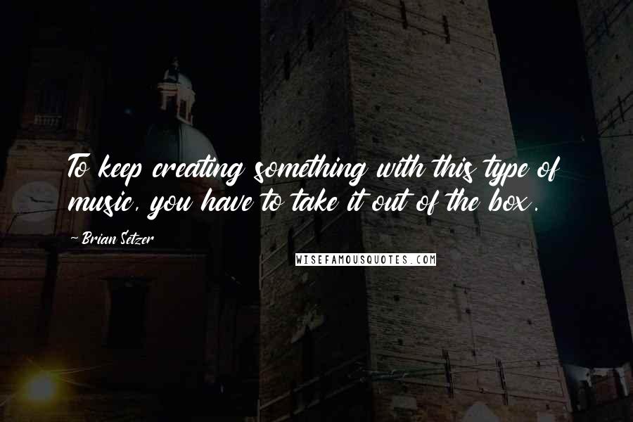 Brian Setzer Quotes: To keep creating something with this type of music, you have to take it out of the box.