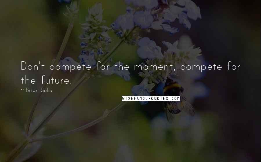 Brian Solis Quotes: Don't compete for the moment, compete for the future.