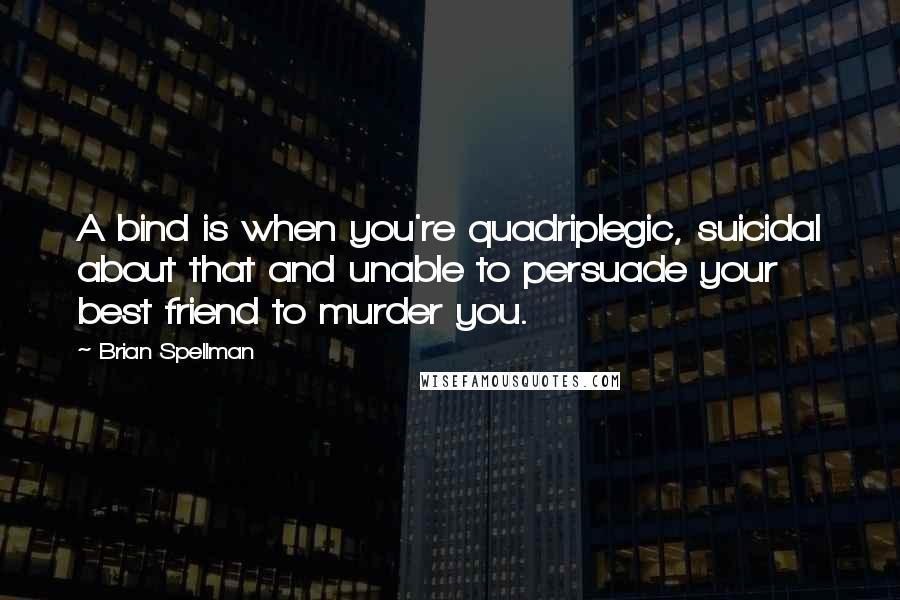 Brian Spellman Quotes: A bind is when you're quadriplegic, suicidal about that and unable to persuade your best friend to murder you.