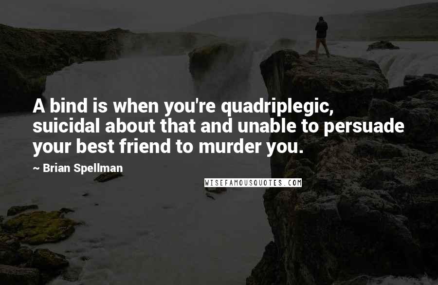 Brian Spellman Quotes: A bind is when you're quadriplegic, suicidal about that and unable to persuade your best friend to murder you.