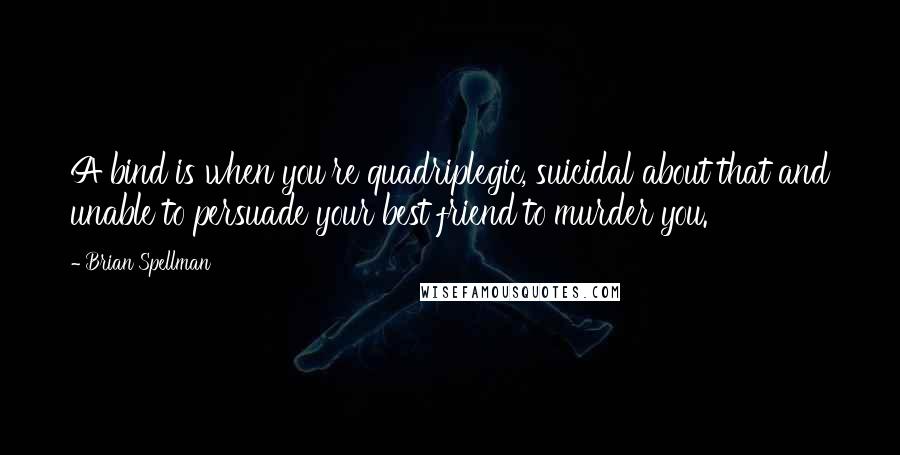 Brian Spellman Quotes: A bind is when you're quadriplegic, suicidal about that and unable to persuade your best friend to murder you.