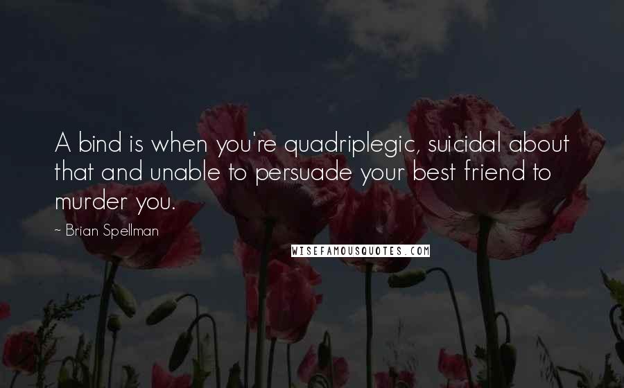 Brian Spellman Quotes: A bind is when you're quadriplegic, suicidal about that and unable to persuade your best friend to murder you.