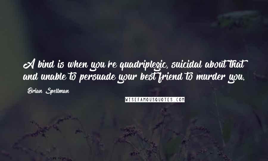 Brian Spellman Quotes: A bind is when you're quadriplegic, suicidal about that and unable to persuade your best friend to murder you.