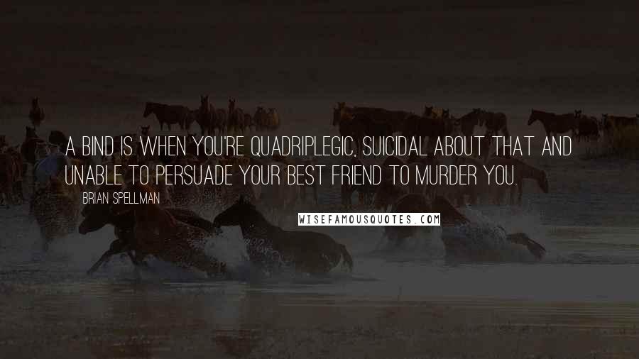 Brian Spellman Quotes: A bind is when you're quadriplegic, suicidal about that and unable to persuade your best friend to murder you.