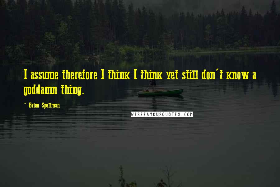 Brian Spellman Quotes: I assume therefore I think I think yet still don't know a goddamn thing.