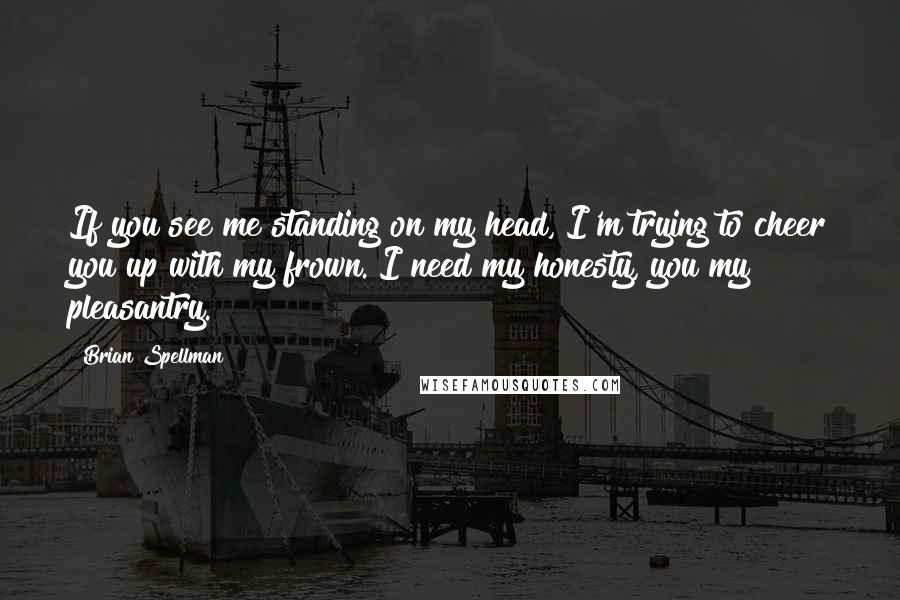 Brian Spellman Quotes: If you see me standing on my head, I'm trying to cheer you up with my frown. I need my honesty, you my pleasantry.