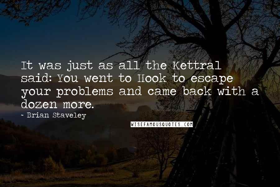Brian Staveley Quotes: It was just as all the Kettral said: You went to Hook to escape your problems and came back with a dozen more.