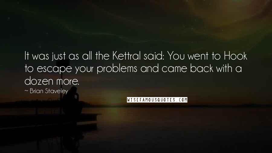 Brian Staveley Quotes: It was just as all the Kettral said: You went to Hook to escape your problems and came back with a dozen more.