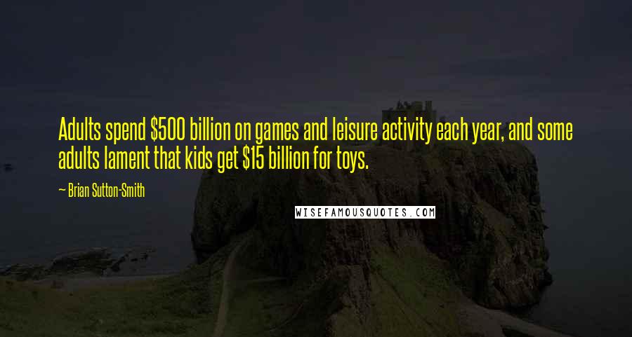 Brian Sutton-Smith Quotes: Adults spend $500 billion on games and leisure activity each year, and some adults lament that kids get $15 billion for toys.