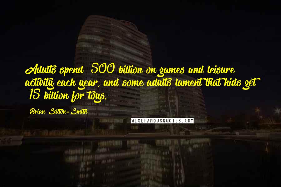 Brian Sutton-Smith Quotes: Adults spend $500 billion on games and leisure activity each year, and some adults lament that kids get $15 billion for toys.
