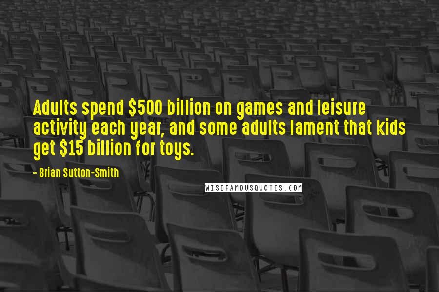 Brian Sutton-Smith Quotes: Adults spend $500 billion on games and leisure activity each year, and some adults lament that kids get $15 billion for toys.