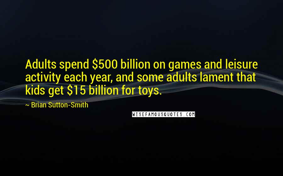 Brian Sutton-Smith Quotes: Adults spend $500 billion on games and leisure activity each year, and some adults lament that kids get $15 billion for toys.