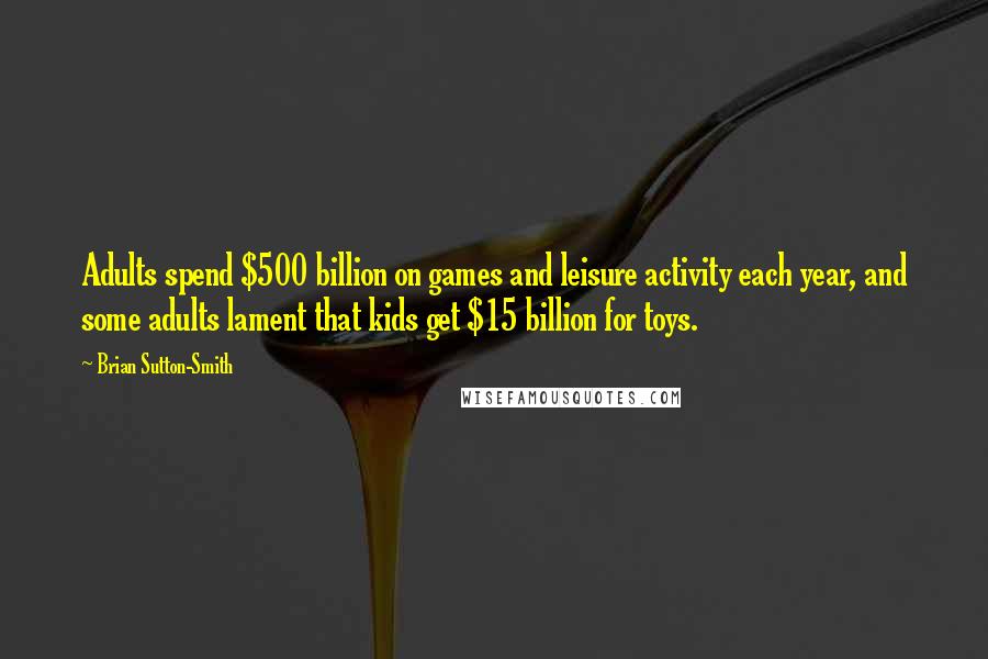Brian Sutton-Smith Quotes: Adults spend $500 billion on games and leisure activity each year, and some adults lament that kids get $15 billion for toys.