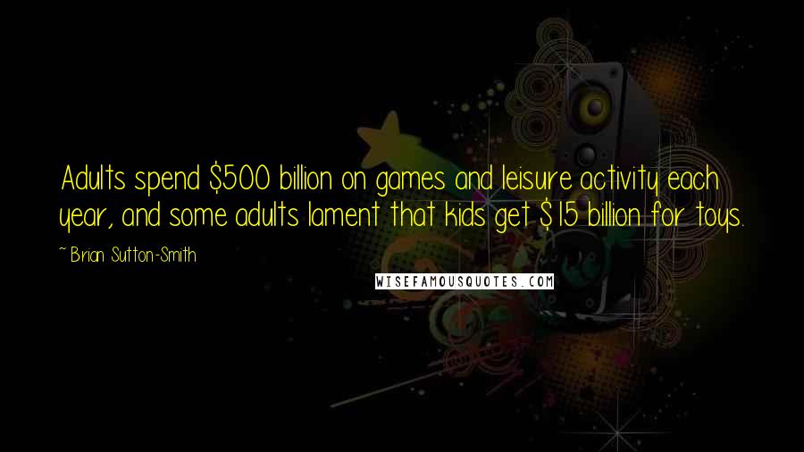 Brian Sutton-Smith Quotes: Adults spend $500 billion on games and leisure activity each year, and some adults lament that kids get $15 billion for toys.