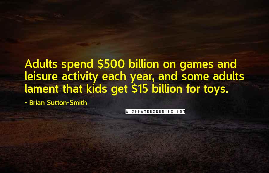 Brian Sutton-Smith Quotes: Adults spend $500 billion on games and leisure activity each year, and some adults lament that kids get $15 billion for toys.