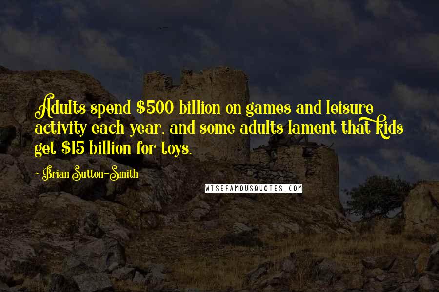 Brian Sutton-Smith Quotes: Adults spend $500 billion on games and leisure activity each year, and some adults lament that kids get $15 billion for toys.