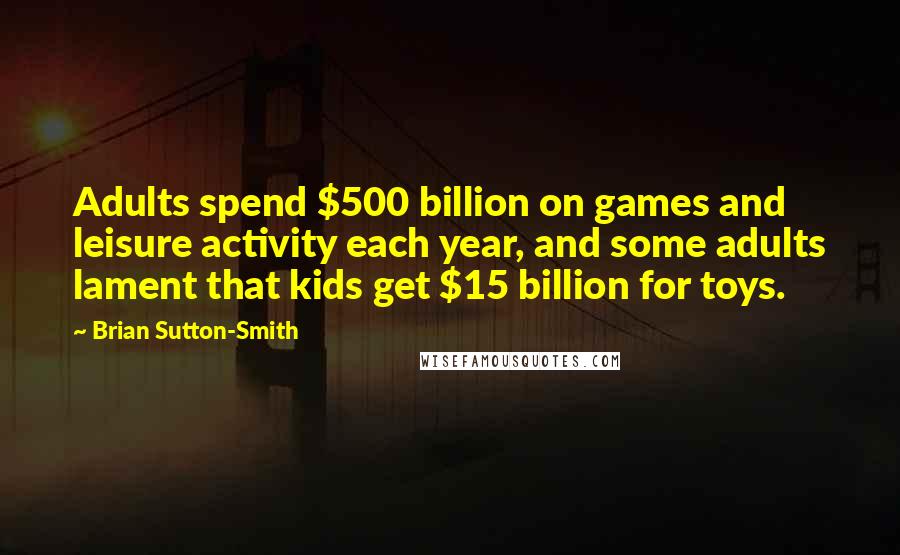 Brian Sutton-Smith Quotes: Adults spend $500 billion on games and leisure activity each year, and some adults lament that kids get $15 billion for toys.