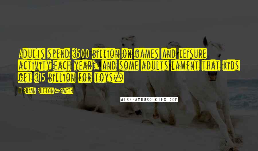 Brian Sutton-Smith Quotes: Adults spend $500 billion on games and leisure activity each year, and some adults lament that kids get $15 billion for toys.