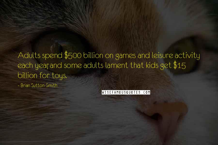 Brian Sutton-Smith Quotes: Adults spend $500 billion on games and leisure activity each year, and some adults lament that kids get $15 billion for toys.