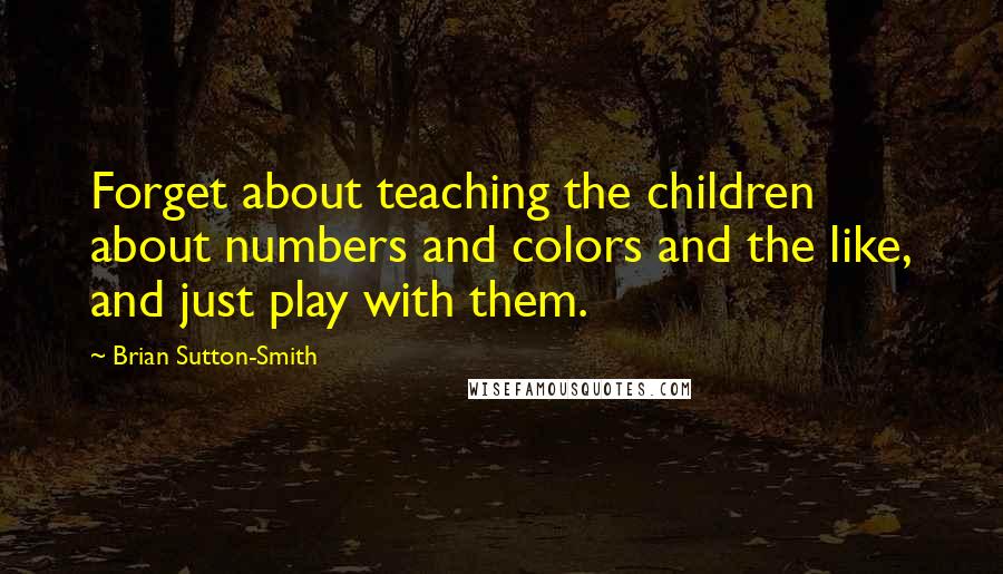 Brian Sutton-Smith Quotes: Forget about teaching the children about numbers and colors and the like, and just play with them.