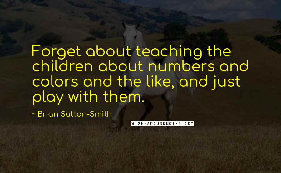 Brian Sutton-Smith Quotes: Forget about teaching the children about numbers and colors and the like, and just play with them.