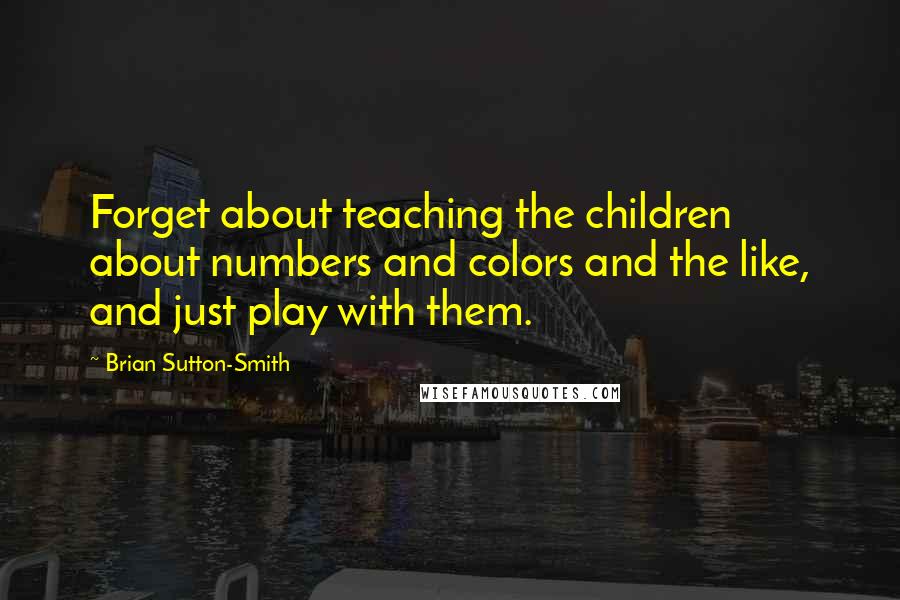 Brian Sutton-Smith Quotes: Forget about teaching the children about numbers and colors and the like, and just play with them.