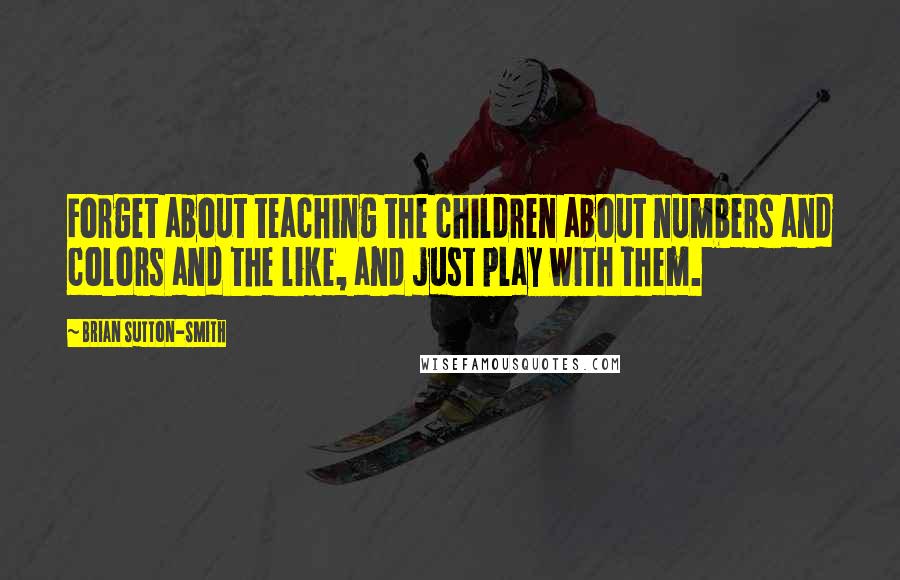 Brian Sutton-Smith Quotes: Forget about teaching the children about numbers and colors and the like, and just play with them.