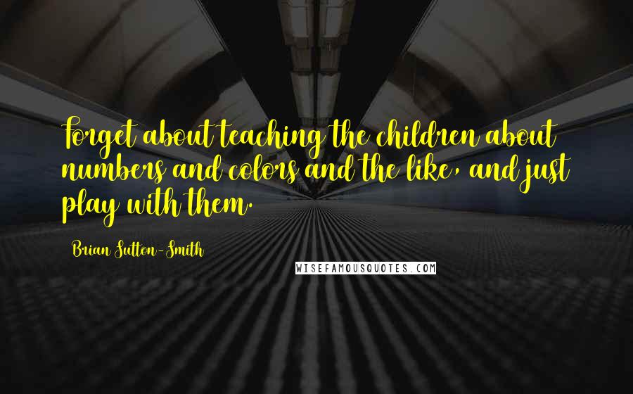 Brian Sutton-Smith Quotes: Forget about teaching the children about numbers and colors and the like, and just play with them.