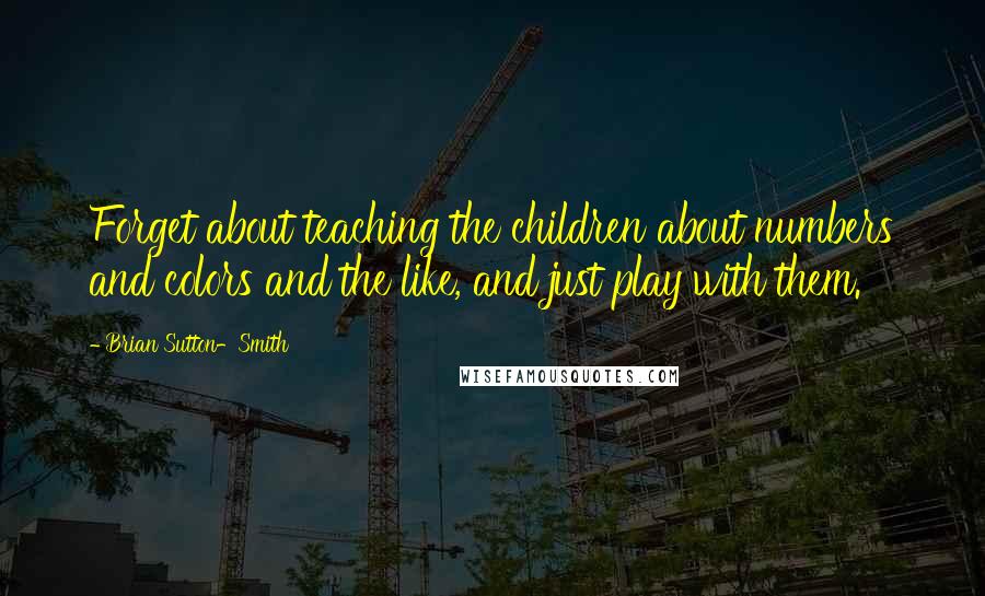 Brian Sutton-Smith Quotes: Forget about teaching the children about numbers and colors and the like, and just play with them.