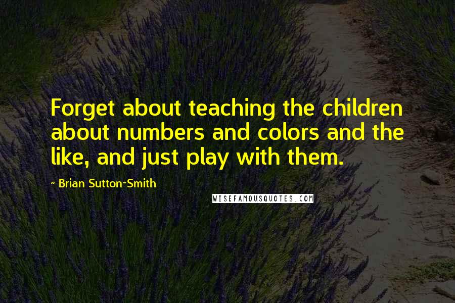 Brian Sutton-Smith Quotes: Forget about teaching the children about numbers and colors and the like, and just play with them.