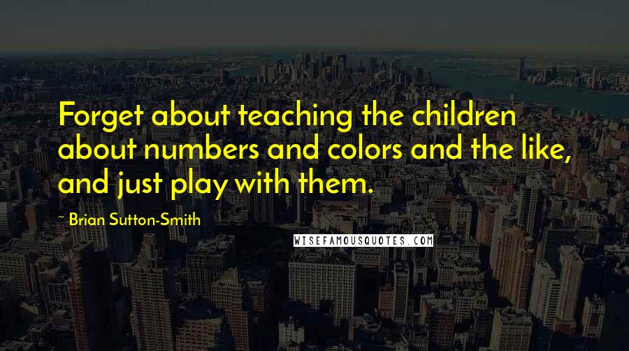 Brian Sutton-Smith Quotes: Forget about teaching the children about numbers and colors and the like, and just play with them.