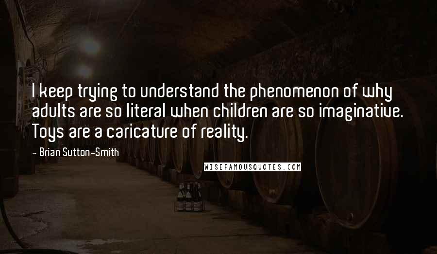 Brian Sutton-Smith Quotes: I keep trying to understand the phenomenon of why adults are so literal when children are so imaginative. Toys are a caricature of reality.