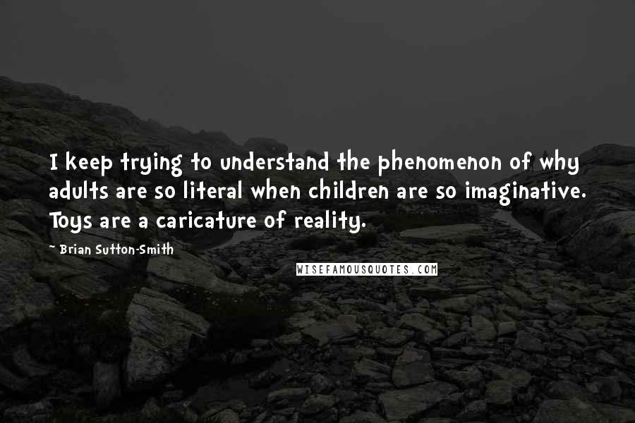 Brian Sutton-Smith Quotes: I keep trying to understand the phenomenon of why adults are so literal when children are so imaginative. Toys are a caricature of reality.