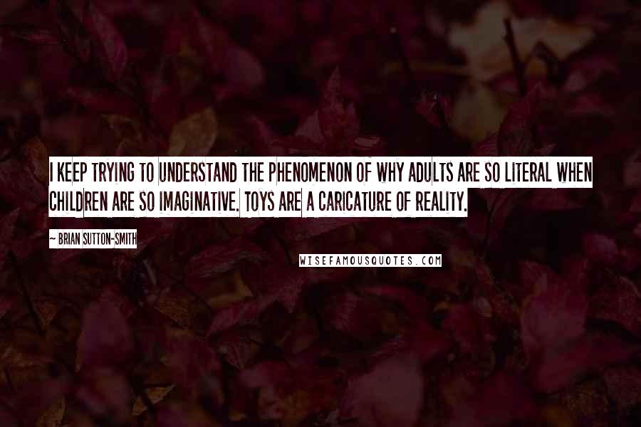 Brian Sutton-Smith Quotes: I keep trying to understand the phenomenon of why adults are so literal when children are so imaginative. Toys are a caricature of reality.