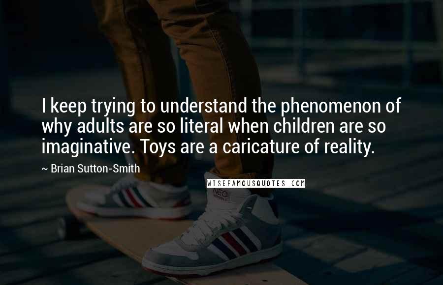 Brian Sutton-Smith Quotes: I keep trying to understand the phenomenon of why adults are so literal when children are so imaginative. Toys are a caricature of reality.