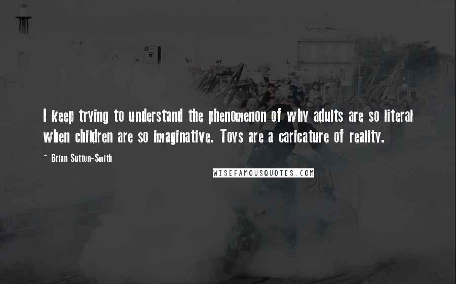 Brian Sutton-Smith Quotes: I keep trying to understand the phenomenon of why adults are so literal when children are so imaginative. Toys are a caricature of reality.