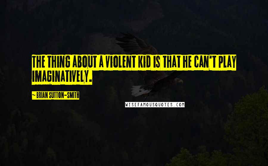 Brian Sutton-Smith Quotes: The thing about a violent kid is that he can't play imaginatively.