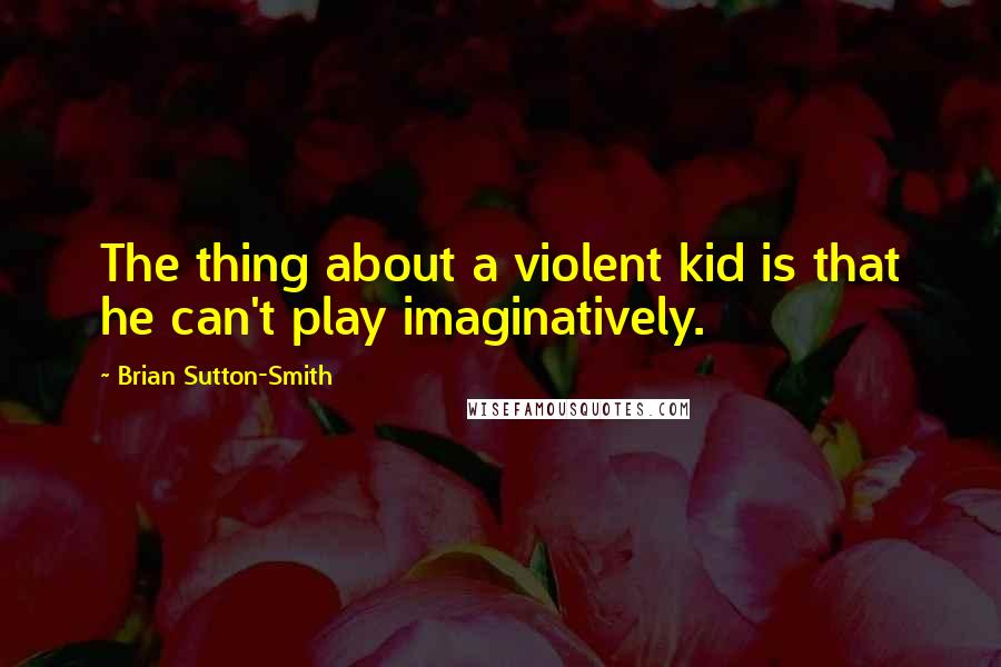 Brian Sutton-Smith Quotes: The thing about a violent kid is that he can't play imaginatively.