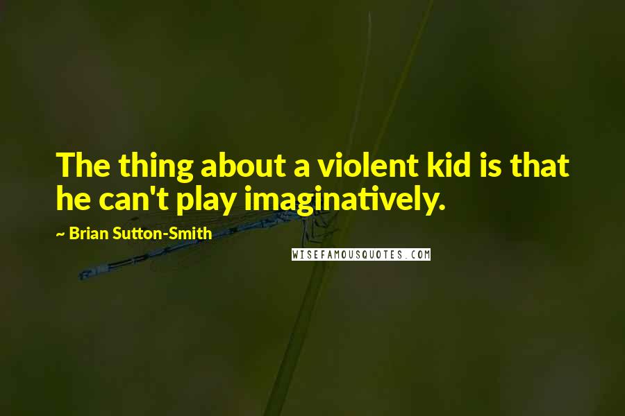 Brian Sutton-Smith Quotes: The thing about a violent kid is that he can't play imaginatively.