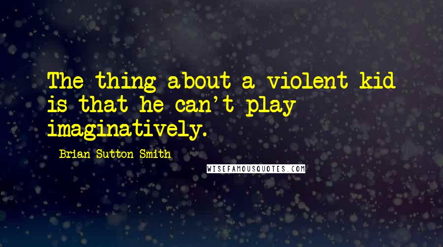 Brian Sutton-Smith Quotes: The thing about a violent kid is that he can't play imaginatively.