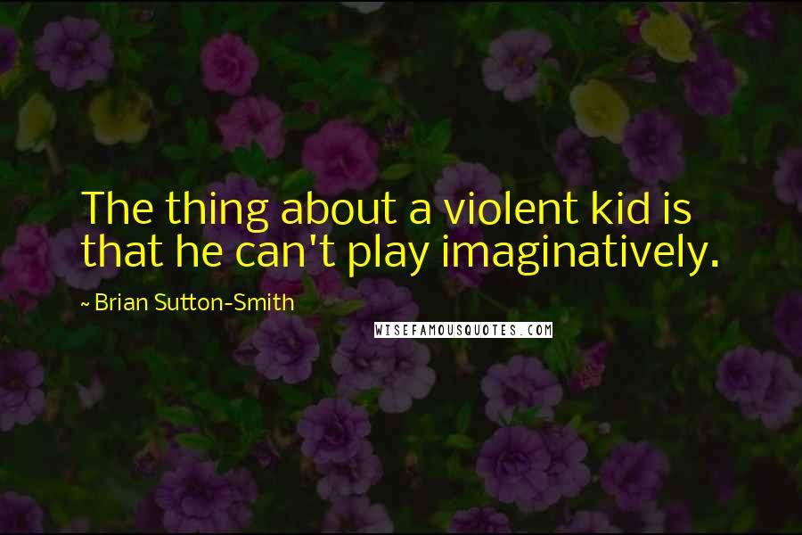 Brian Sutton-Smith Quotes: The thing about a violent kid is that he can't play imaginatively.
