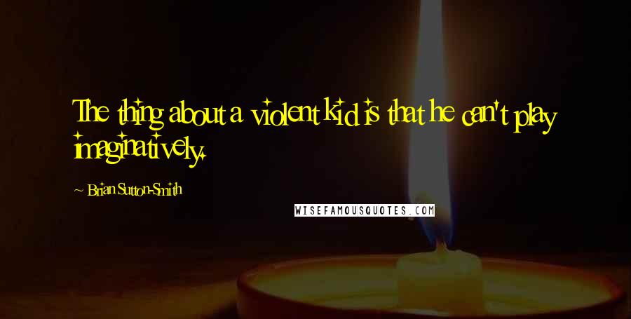 Brian Sutton-Smith Quotes: The thing about a violent kid is that he can't play imaginatively.