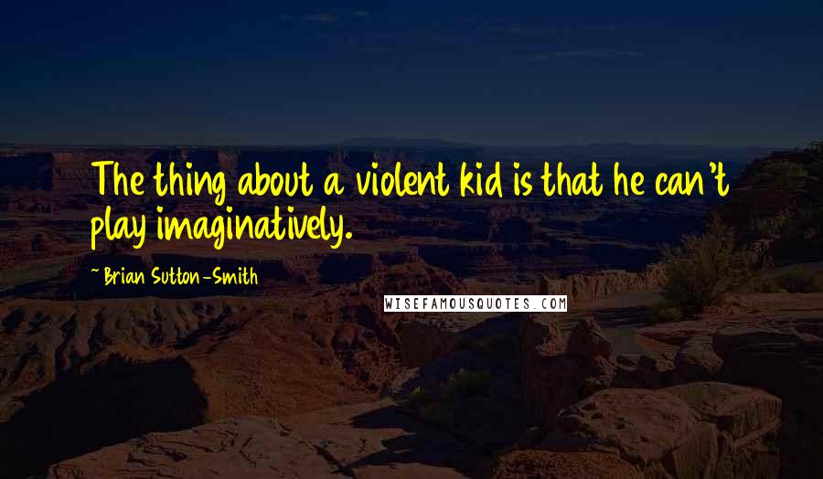 Brian Sutton-Smith Quotes: The thing about a violent kid is that he can't play imaginatively.