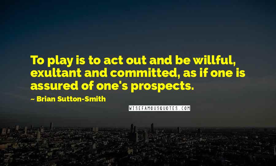 Brian Sutton-Smith Quotes: To play is to act out and be willful, exultant and committed, as if one is assured of one's prospects.