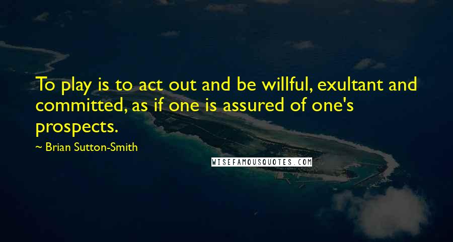 Brian Sutton-Smith Quotes: To play is to act out and be willful, exultant and committed, as if one is assured of one's prospects.