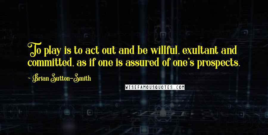 Brian Sutton-Smith Quotes: To play is to act out and be willful, exultant and committed, as if one is assured of one's prospects.