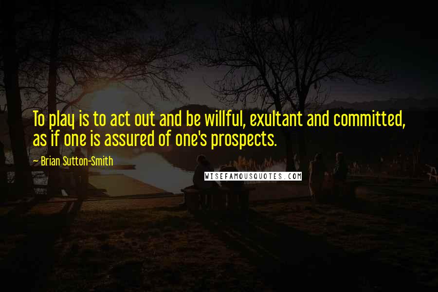 Brian Sutton-Smith Quotes: To play is to act out and be willful, exultant and committed, as if one is assured of one's prospects.