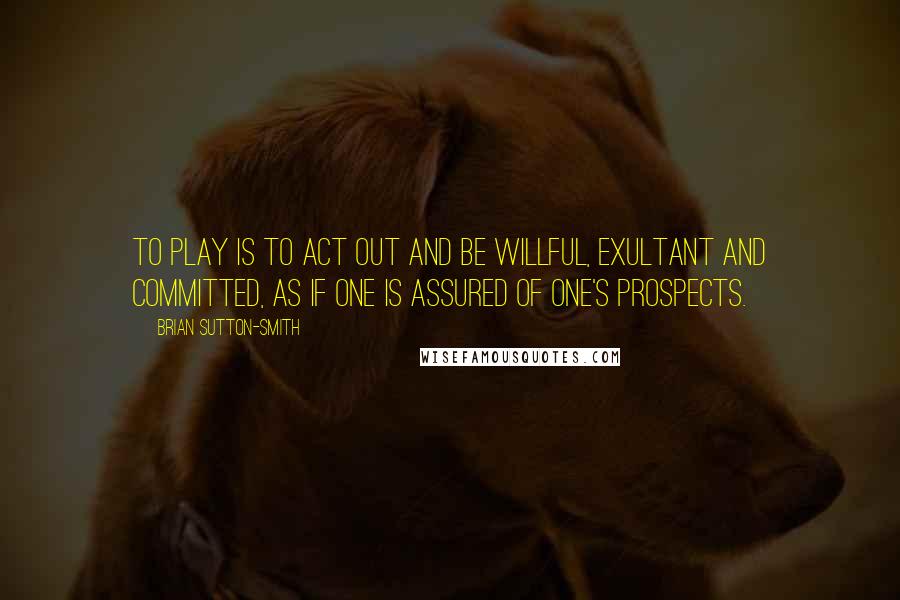 Brian Sutton-Smith Quotes: To play is to act out and be willful, exultant and committed, as if one is assured of one's prospects.