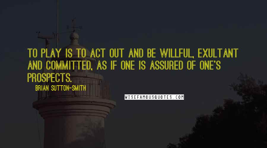 Brian Sutton-Smith Quotes: To play is to act out and be willful, exultant and committed, as if one is assured of one's prospects.